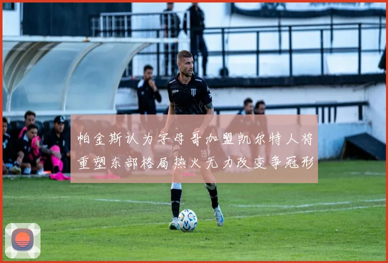 帕金斯认为字母哥加盟凯尔特人将重塑东部格局热火无力改变争冠形势
