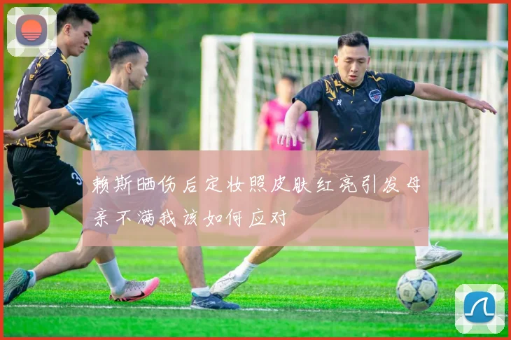 赖斯晒伤后定妆照皮肤红亮引发母亲不满我该如何应对