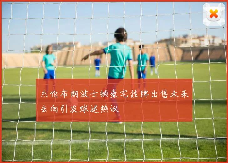 杰伦布朗波士顿豪宅挂牌出售未来去向引发球迷热议