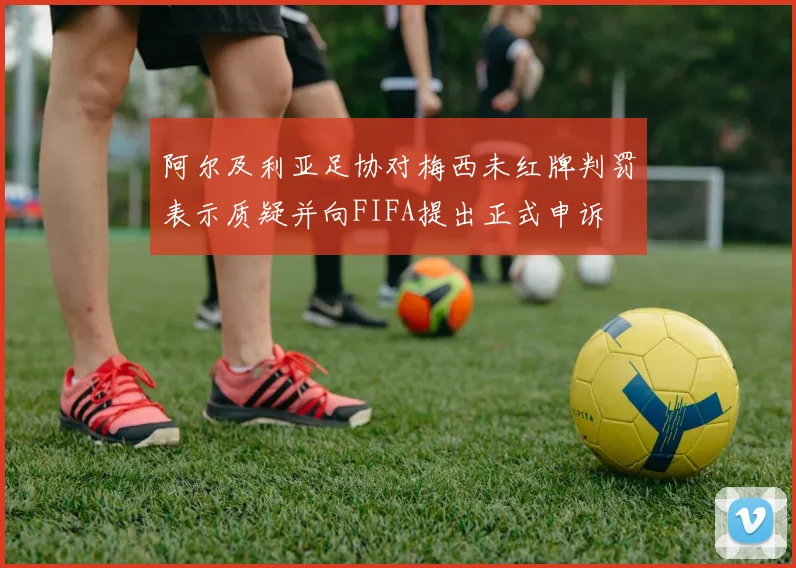 阿尔及利亚足协对梅西未红牌判罚表示质疑并向FIFA提出正式申诉