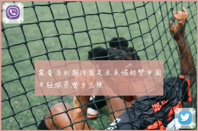 蒙哥马利期待国足未来崛起赞中国年轻球员潜力无限