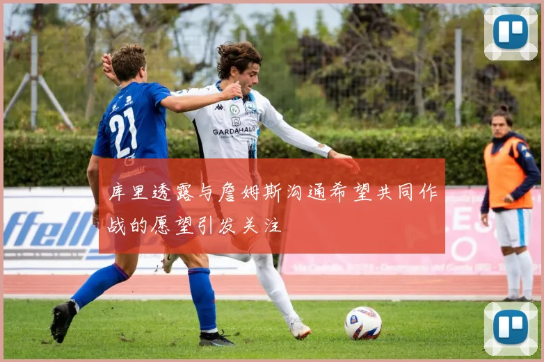 库里透露与詹姆斯沟通希望共同作战的愿望引发关注