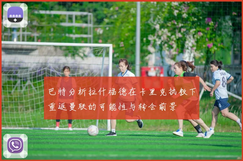 巴特分析拉什福德在卡里克执教下重返曼联的可能性与转会前景