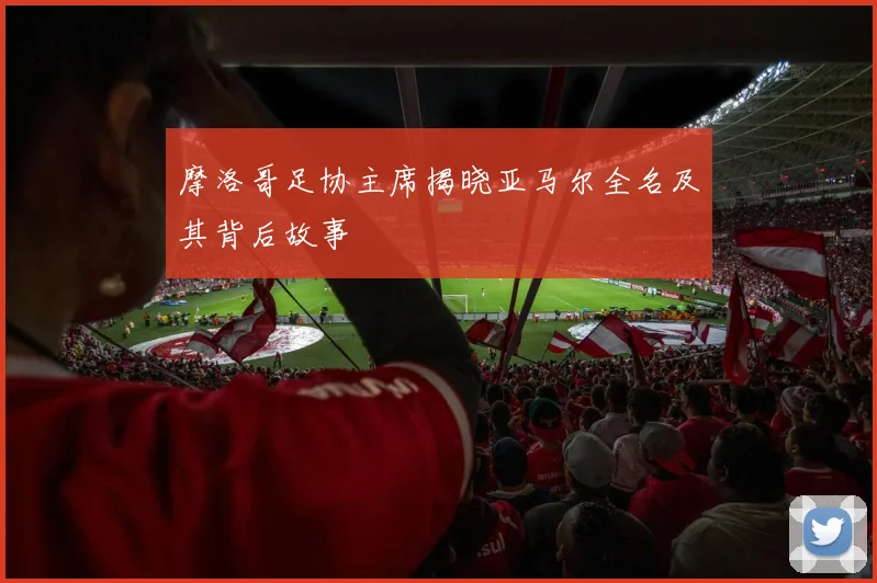 摩洛哥足协主席揭晓亚马尔全名及其背后故事