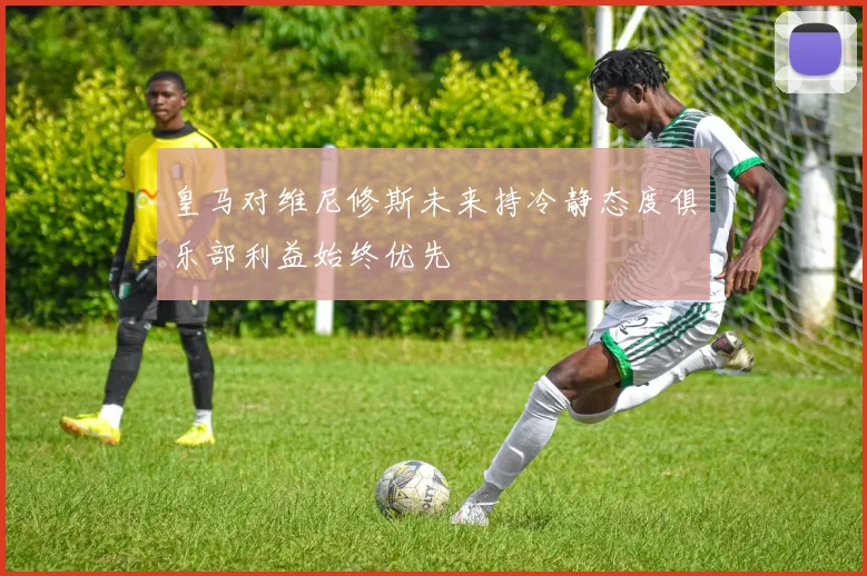 皇马对维尼修斯未来持冷静态度俱乐部利益始终优先