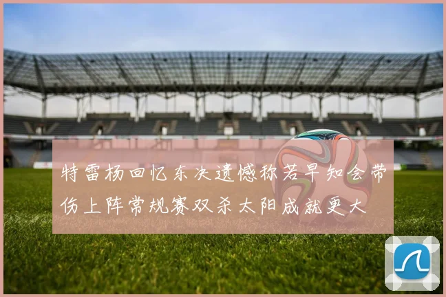 特雷杨回忆东决遗憾称若早知会带伤上阵常规赛双杀太阳成就更大