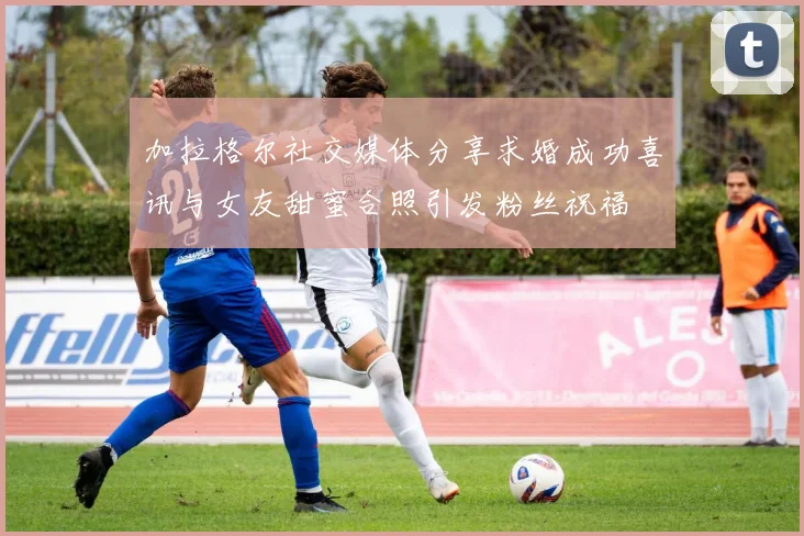 加拉格尔社交媒体分享求婚成功喜讯与女友甜蜜合照引发粉丝祝福